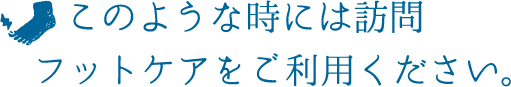 このような時には訪問フットケアをご利用ください。