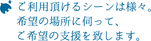 ご利用頂けるシーンは様々。希望の場所に伺って、ご希望の支援を致します。